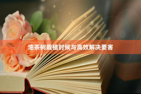油茶树栽植时候与高效解决要害