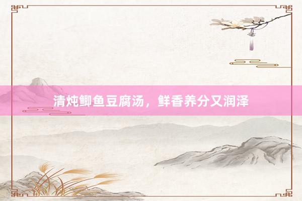 清炖鲫鱼豆腐汤，鲜香养分又润泽